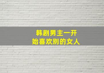 韩剧男主一开始喜欢别的女人