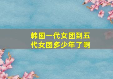 韩国一代女团到五代女团多少年了啊