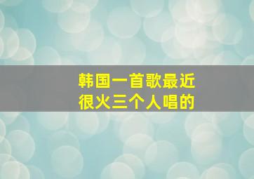 韩国一首歌最近很火三个人唱的