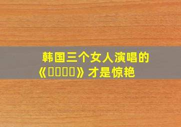 韩国三个女人演唱的《보여줄게》才是惊艳