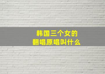 韩国三个女的翻唱原唱叫什么