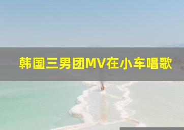 韩国三男团MV在小车唱歌