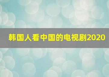 韩国人看中国的电视剧2020