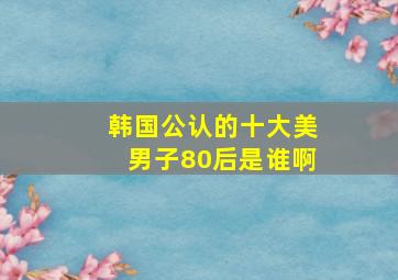 韩国公认的十大美男子80后是谁啊