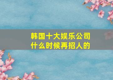 韩国十大娱乐公司什么时候再招人的