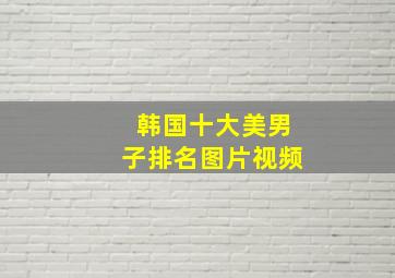 韩国十大美男子排名图片视频