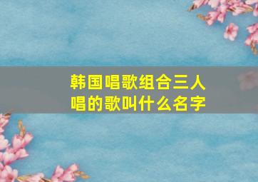 韩国唱歌组合三人唱的歌叫什么名字