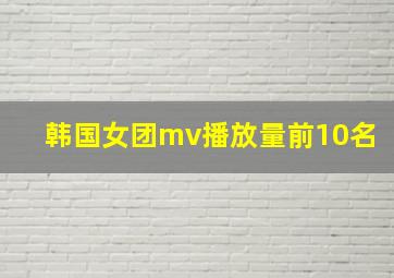 韩国女团mv播放量前10名