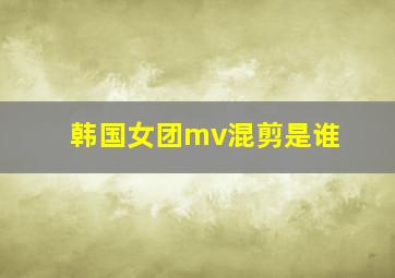 韩国女团mv混剪是谁