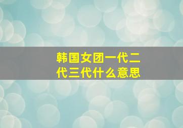 韩国女团一代二代三代什么意思