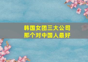 韩国女团三大公司那个对中国人最好