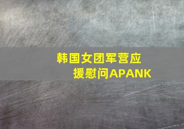 韩国女团军营应援慰问APANK