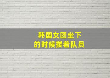 韩国女团坐下的时候搂着队员