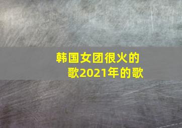 韩国女团很火的歌2021年的歌