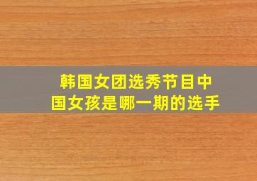 韩国女团选秀节目中国女孩是哪一期的选手