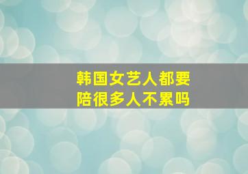 韩国女艺人都要陪很多人不累吗