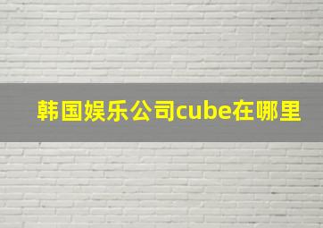 韩国娱乐公司cube在哪里