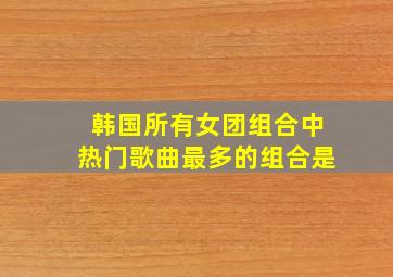 韩国所有女团组合中热门歌曲最多的组合是