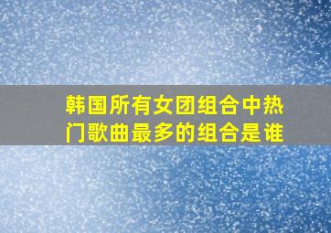 韩国所有女团组合中热门歌曲最多的组合是谁