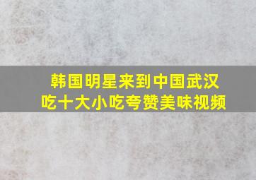 韩国明星来到中国武汉吃十大小吃夸赞美味视频