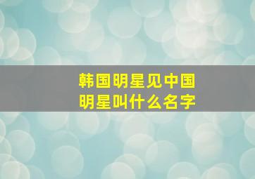 韩国明星见中国明星叫什么名字