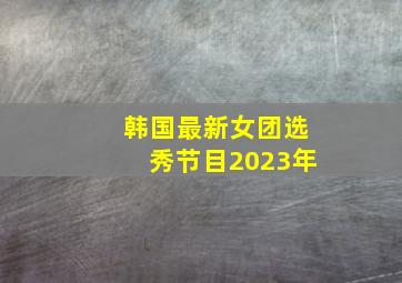 韩国最新女团选秀节目2023年