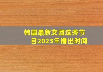 韩国最新女团选秀节目2023年播出时间