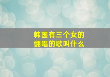 韩国有三个女的翻唱的歌叫什么