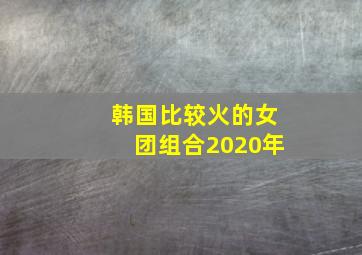 韩国比较火的女团组合2020年