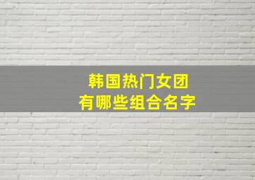 韩国热门女团有哪些组合名字