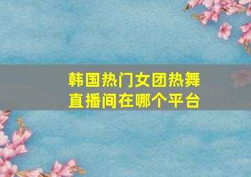 韩国热门女团热舞直播间在哪个平台