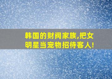 韩国的财阀家族,把女明星当宠物招待客人!