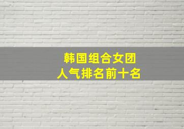 韩国组合女团人气排名前十名