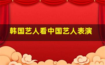 韩国艺人看中国艺人表演