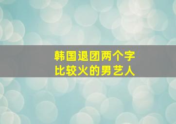 韩国退团两个字比较火的男艺人