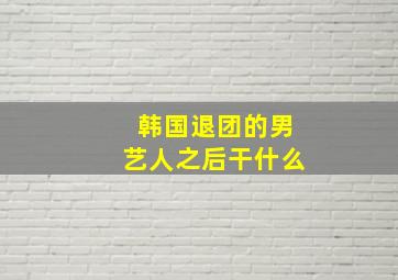 韩国退团的男艺人之后干什么