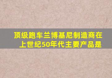 顶级跑车兰博基尼制造商在上世纪50年代主要产品是