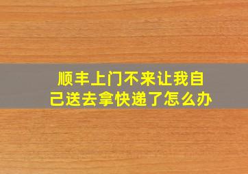 顺丰上门不来让我自己送去拿快递了怎么办