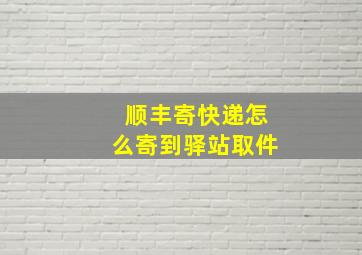 顺丰寄快递怎么寄到驿站取件