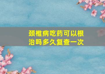 颈椎病吃药可以根治吗多久复查一次