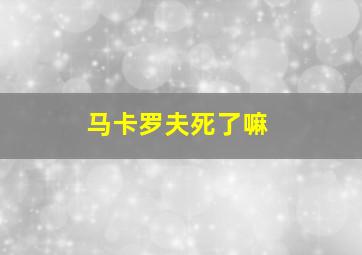 马卡罗夫死了嘛