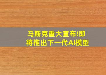 马斯克重大宣布!即将推出下一代AI模型