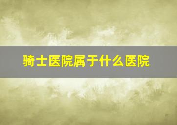 骑士医院属于什么医院