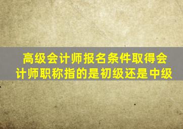 高级会计师报名条件取得会计师职称指的是初级还是中级