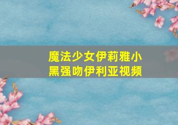 魔法少女伊莉雅小黑强吻伊利亚视频