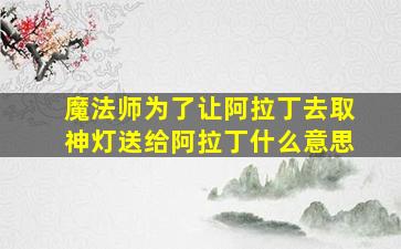 魔法师为了让阿拉丁去取神灯送给阿拉丁什么意思