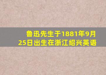 鲁迅先生于1881年9月25日出生在浙江绍兴英语