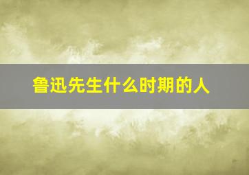 鲁迅先生什么时期的人