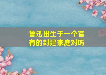 鲁迅出生于一个富有的封建家庭对吗