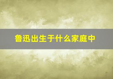 鲁迅出生于什么家庭中